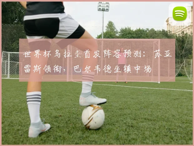 世界杯乌拉圭首发阵容预测：苏亚雷斯领衔，巴尔韦德坐镇中场